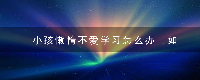 小孩懒惰不爱学习怎么办 如何解决小孩不爱学习